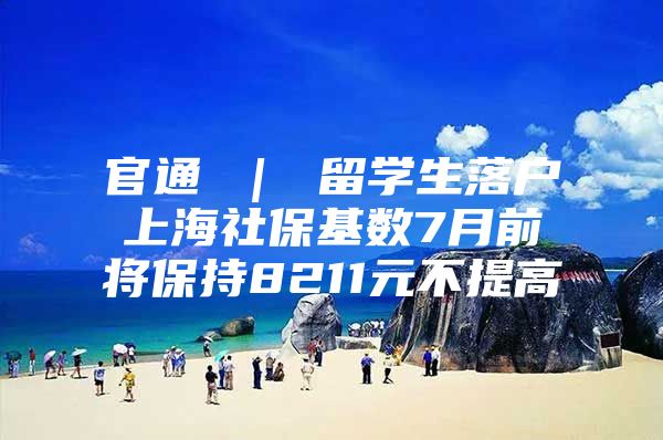 官通 ｜ 留学生落户上海社保基数7月前将保持8211元不提高