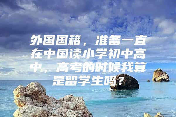 外国国籍，准备一直在中国读小学初中高中，高考的时候我算是留学生吗？