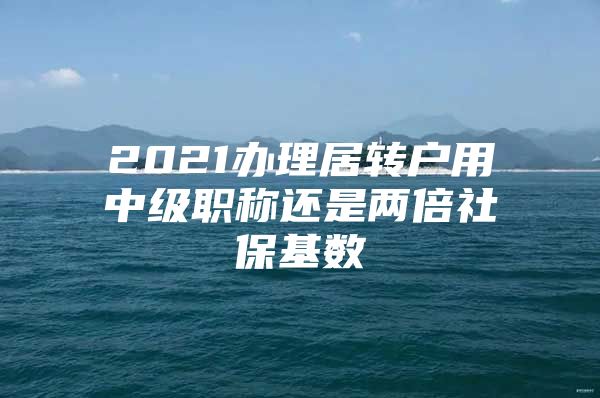 2021办理居转户用中级职称还是两倍社保基数