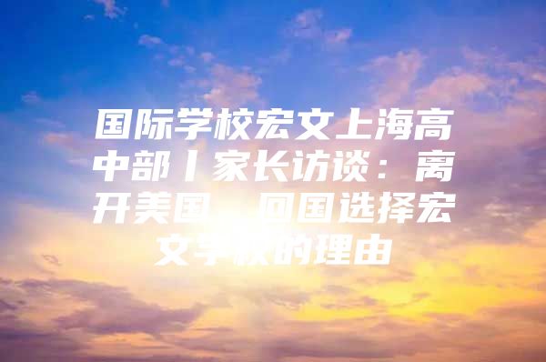 国际学校宏文上海高中部丨家长访谈：离开美国，回国选择宏文学校的理由