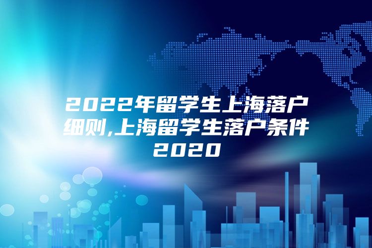 2022年留学生上海落户细则,上海留学生落户条件2020