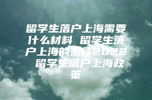 留学生落户上海需要什么材料 留学生落户上海的条件2022 留学生落户上海政策