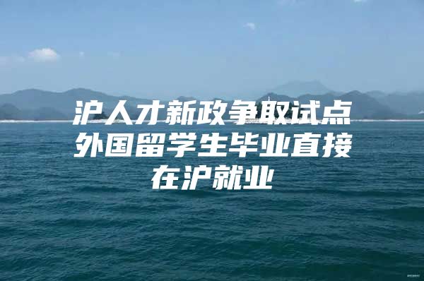 沪人才新政争取试点外国留学生毕业直接在沪就业