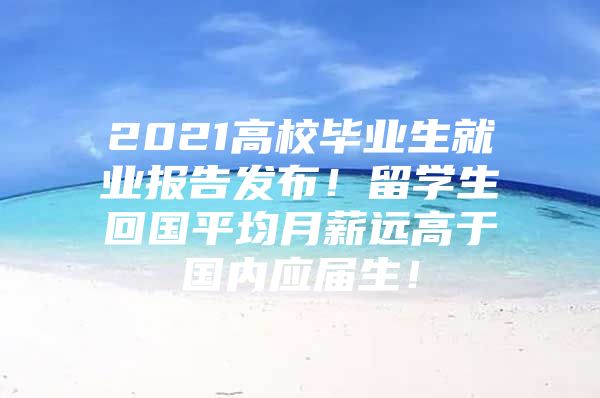 2021高校毕业生就业报告发布！留学生回国平均月薪远高于国内应届生！