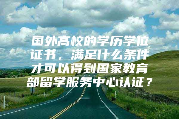 国外高校的学历学位证书，满足什么条件才可以得到国家教育部留学服务中心认证？