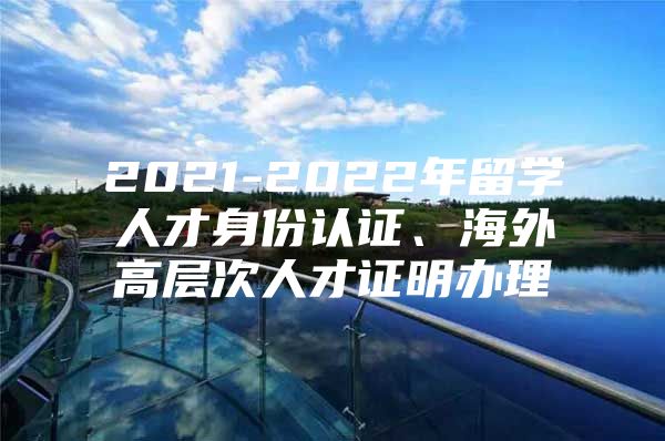 2021-2022年留学人才身份认证、海外高层次人才证明办理