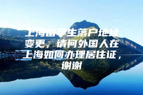 上海留学生落户地址变更，请问外国人在上海如何办理居住证，谢谢