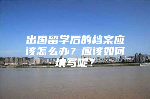 出国留学后的档案应该怎么办？应该如何填写呢？