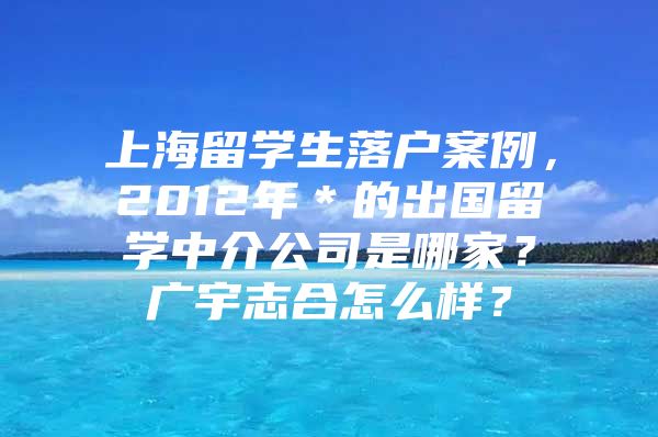 上海留学生落户案例，2012年＊的出国留学中介公司是哪家？广宇志合怎么样？