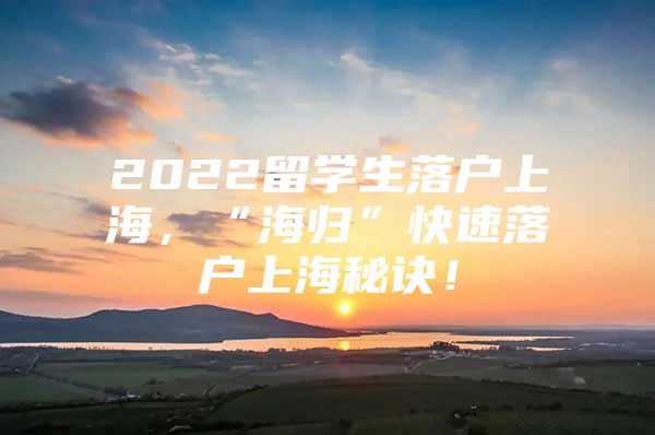 2022留学生落户上海，“海归”快速落户上海秘诀！