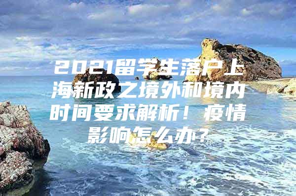 2021留学生落户上海新政之境外和境内时间要求解析！疫情影响怎么办？