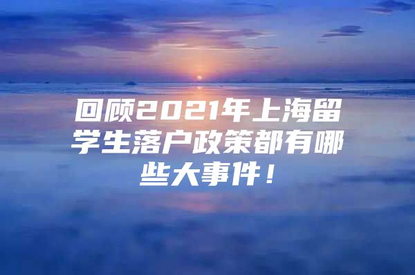 回顾2021年上海留学生落户政策都有哪些大事件！