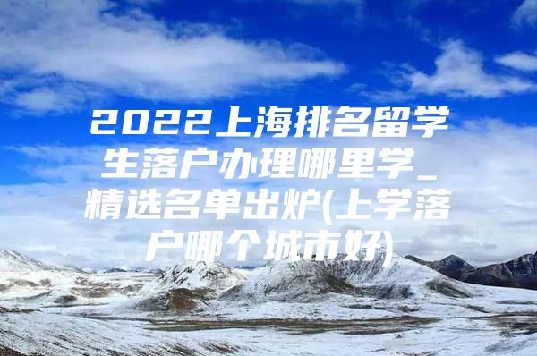 2022上海排名留学生落户办理哪里学_精选名单出炉(上学落户哪个城市好)