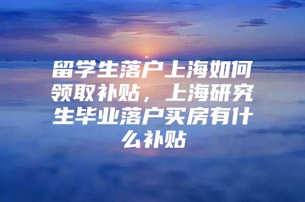 留学生落户上海如何领取补贴，上海研究生毕业落户买房有什么补贴