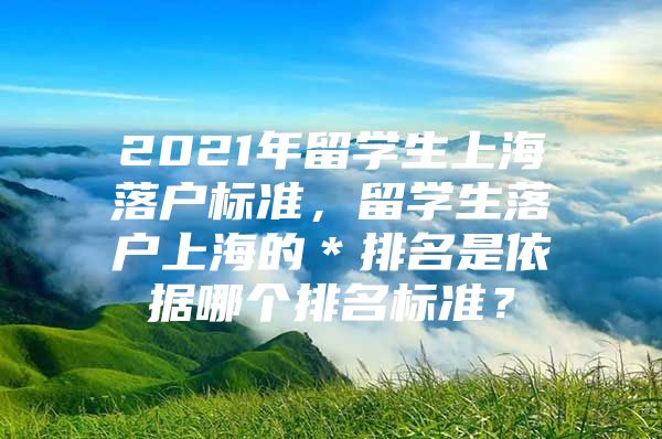 2021年留学生上海落户标准，留学生落户上海的＊排名是依据哪个排名标准？