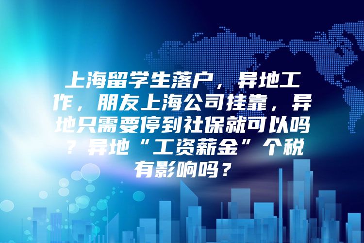 上海留学生落户，异地工作，朋友上海公司挂靠，异地只需要停到社保就可以吗？异地“工资薪金”个税有影响吗？