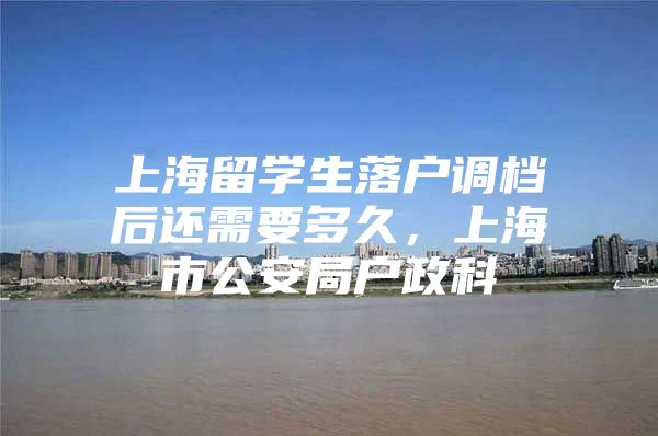 上海留学生落户调档后还需要多久，上海市公安局户政科