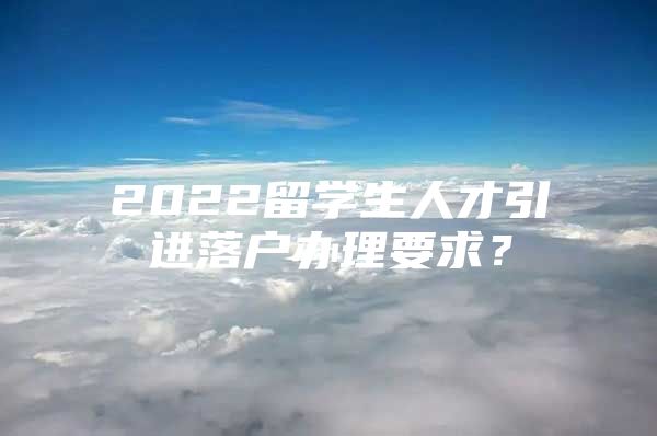 2022留学生人才引进落户办理要求？