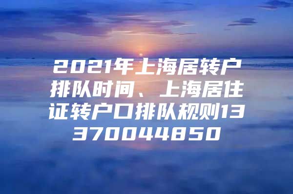 2021年上海居转户排队时间、上海居住证转户口排队规则13370044850