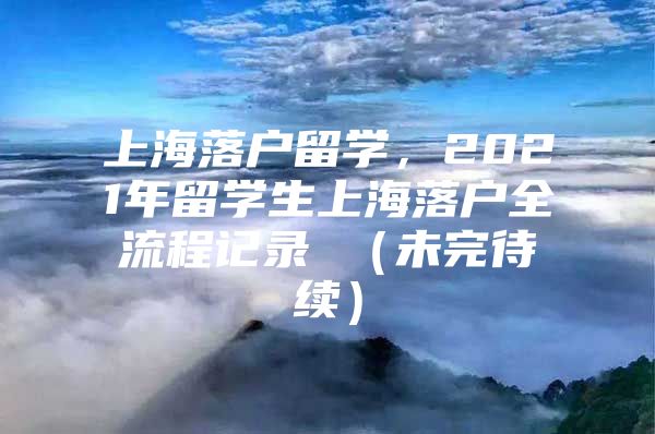 上海落户留学，2021年留学生上海落户全流程记录 （未完待续）