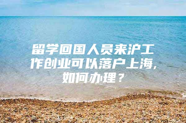 留学回国人员来沪工作创业可以落户上海,如何办理？