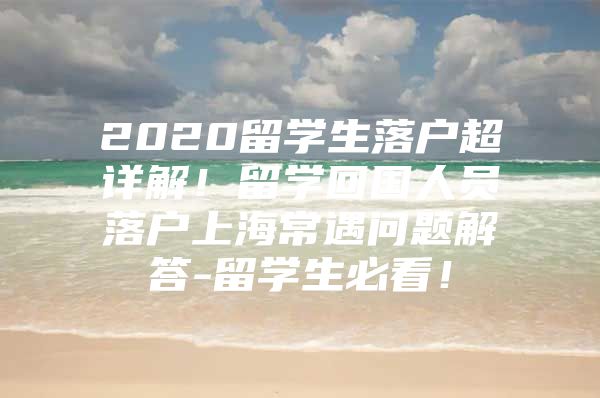 2020留学生落户超详解！留学回国人员落户上海常遇问题解答-留学生必看！