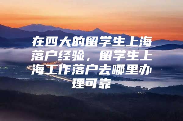 在四大的留学生上海落户经验，留学生上海工作落户去哪里办理可靠