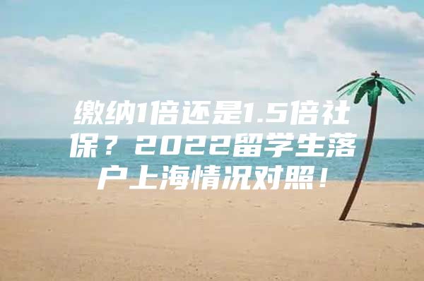 缴纳1倍还是1.5倍社保？2022留学生落户上海情况对照！