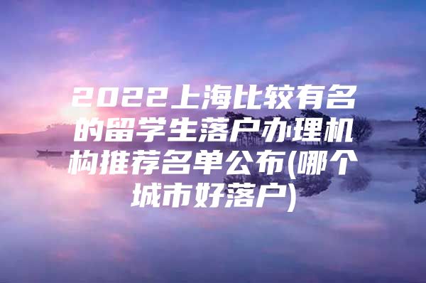 2022上海比较有名的留学生落户办理机构推荐名单公布(哪个城市好落户)