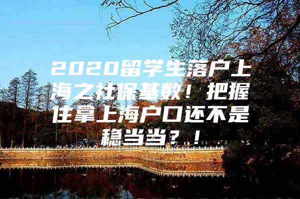 2020留学生落户上海之社保基数！把握住拿上海户口还不是稳当当？！