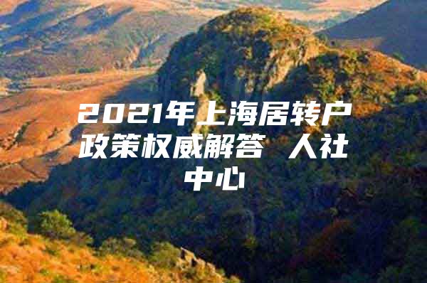 2021年上海居转户政策权威解答 人社中心