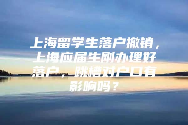 上海留学生落户撤销，上海应届生刚办理好落户，跳槽对户口有影响吗？