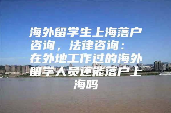 海外留学生上海落户咨询，法律咨询： 在外地工作过的海外留学人员还能落户上海吗