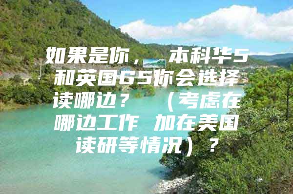 如果是你， 本科华5和英国G5你会选择读哪边？ （考虑在哪边工作 加在美国读研等情况）？