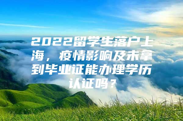 2022留学生落户上海，疫情影响及未拿到毕业证能办理学历认证吗？