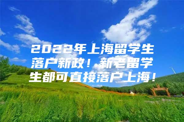 2022年上海留学生落户新政！新老留学生都可直接落户上海！