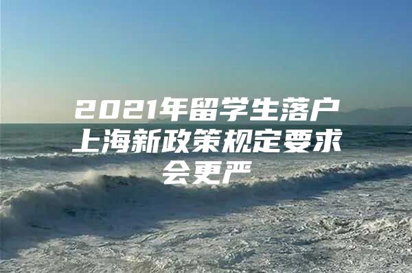 2021年留学生落户上海新政策规定要求会更严