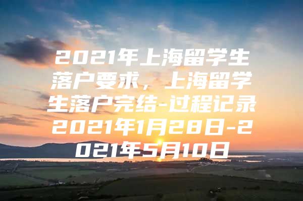 2021年上海留学生落户要求，上海留学生落户完结-过程记录2021年1月28日-2021年5月10日