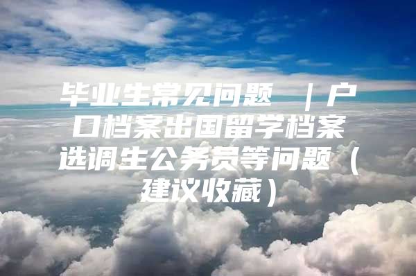 毕业生常见问题 ｜户口档案出国留学档案选调生公务员等问题（建议收藏）