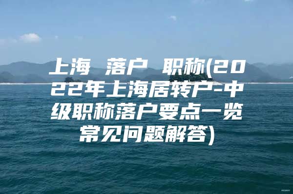 上海 落户 职称(2022年上海居转户-中级职称落户要点一览常见问题解答)