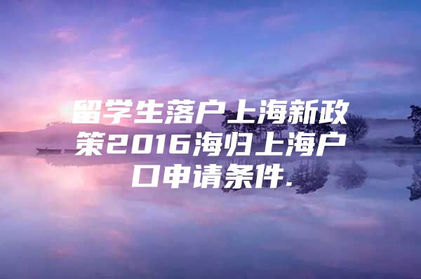 留学生落户上海新政策2016海归上海户口申请条件.