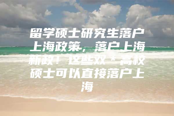 留学硕士研究生落户上海政策，落户上海新政！这些双＊高校硕士可以直接落户上海