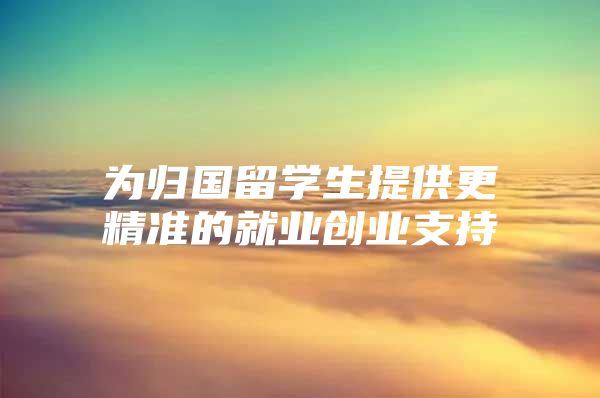 为归国留学生提供更精准的就业创业支持