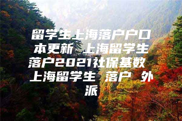 留学生上海落户户口本更新 上海留学生落户2021社保基数 上海留学生 落户 外派