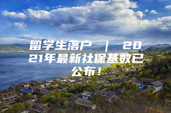 留学生落户 ｜ 2021年最新社保基数已公布！