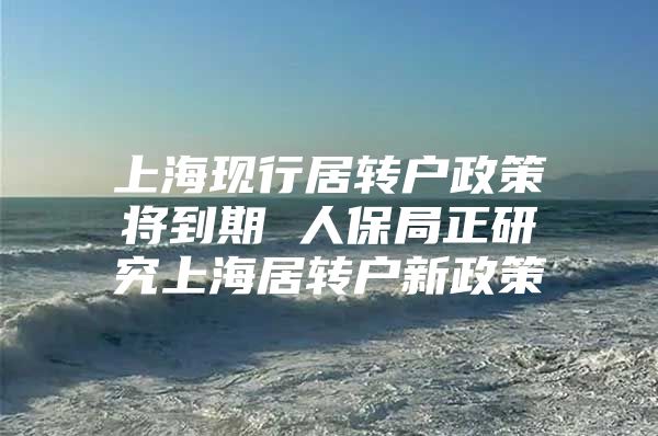 上海现行居转户政策将到期 人保局正研究上海居转户新政策