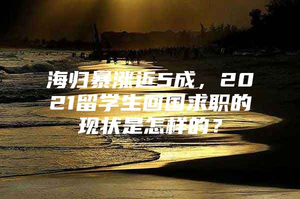 海归暴涨近5成，2021留学生回国求职的现状是怎样的？