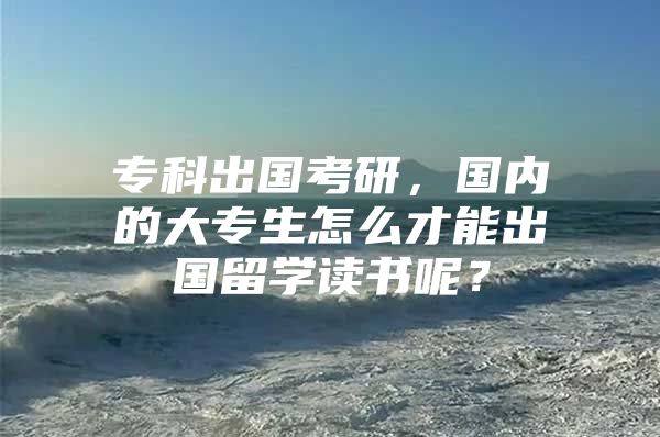 专科出国考研，国内的大专生怎么才能出国留学读书呢？