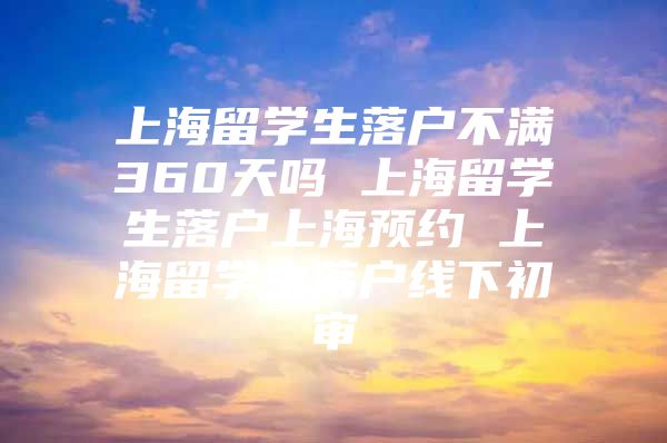 上海留学生落户不满360天吗 上海留学生落户上海预约 上海留学生落户线下初审