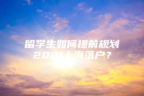 留学生如何提前规划2021上海落户？